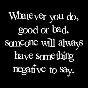 Whatever you do, good or bad, someone will always have something negative to say